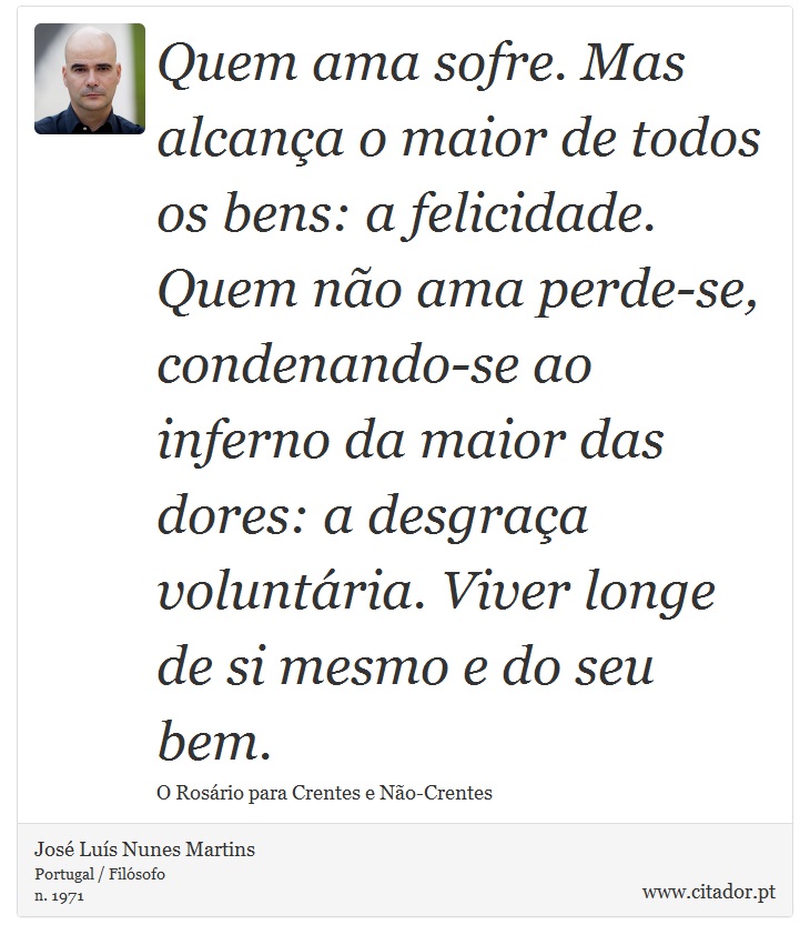 Quem ama sofre. Mas alcana o maior de todos os bens: a felicidade. Quem no ama perde-se, condenando-se ao inferno da maior das dores: a desgraa voluntria. Viver longe de si mesmo e do seu bem. - Jos Lus Nunes Martins - Frases