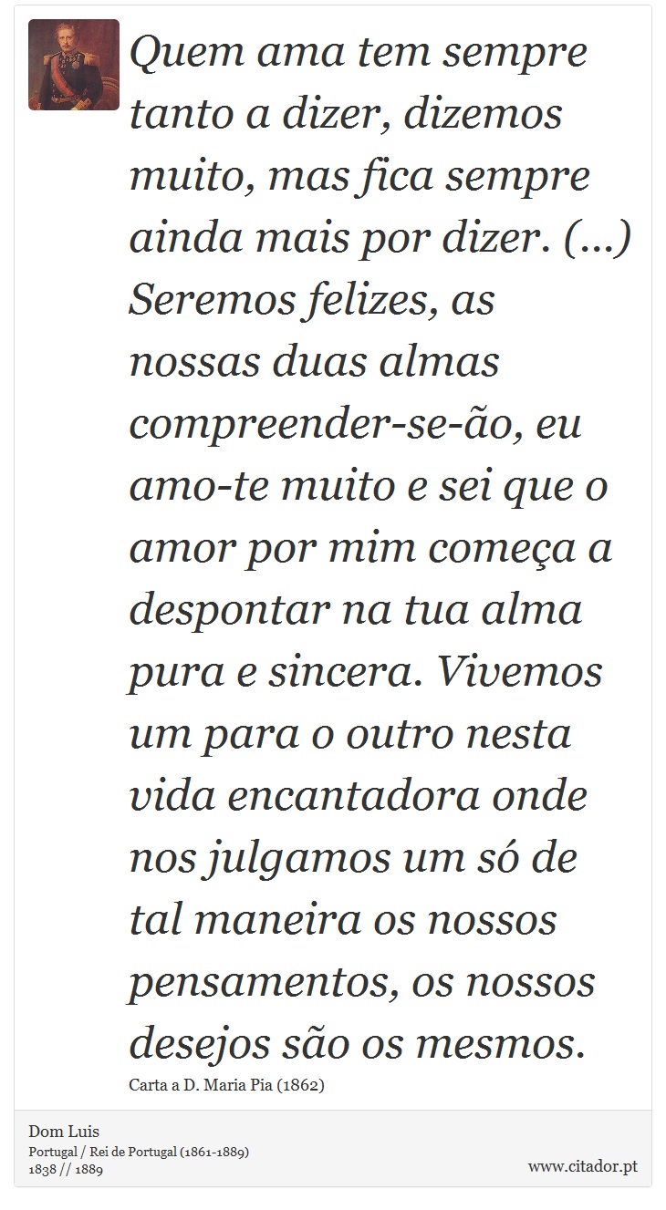 Quem ama tem sempre tanto a dizer, dizemos muito, mas fica sempre ainda mais por dizer. (...) Seremos felizes, as nossas duas almas compreender-se-ão, eu amo-te muito e sei que o amor por mim começa a despontar na tua alma pura e sincera. Vivemos um para o outro nesta vida encantadora onde nos julgamos um só de tal maneira os nossos pensamentos, os nossos desejos são os mesmos. - Dom Luis - Frases