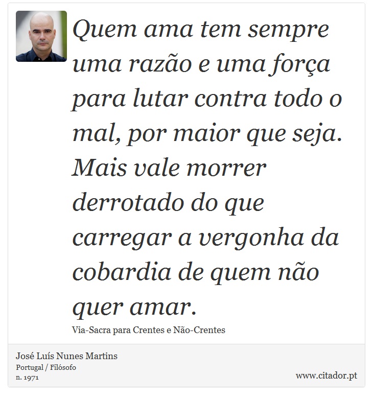 Quem ama tem sempre uma razão e uma força para lutar contra todo o mal, por maior que seja. Mais vale morrer derrotado do que carregar a vergonha da cobardia de quem não quer amar. - José Luís Nunes Martins - Frases