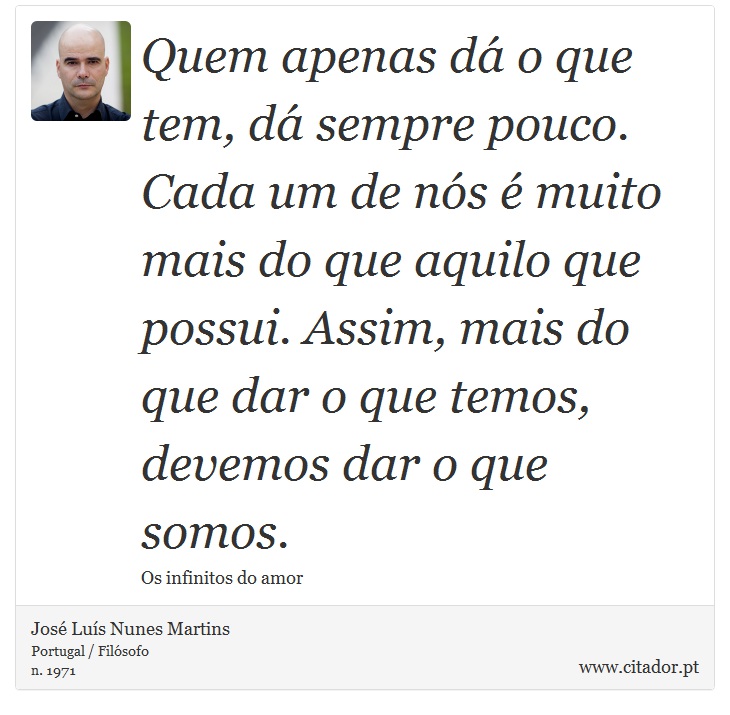 Quem apenas dá o que tem, dá sempre pouco. Cada um de nós é muito mais do que aquilo que possui. Assim, mais do que dar o que temos, devemos dar o que somos. - José Luís Nunes Martins - Frases