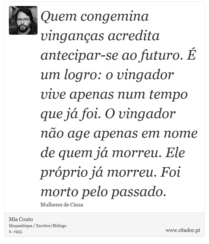 Quem congemina vinganças acredita antecipar-se ao futuro. É um logro: o vingador vive apenas num tempo que já foi. O vingador não age apenas em nome de quem já morreu. Ele próprio já morreu. Foi morto pelo passado. - Mia Couto - Frases