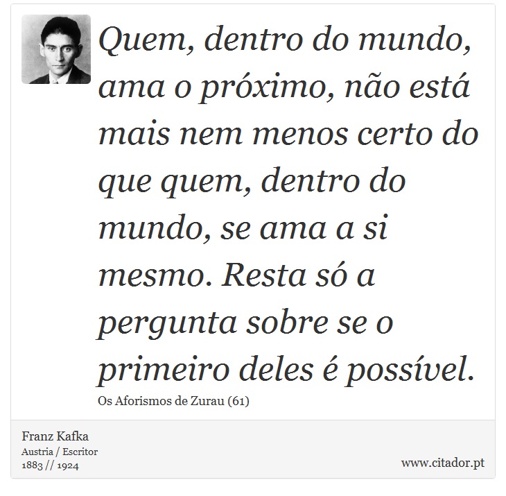Quem, dentro do mundo, ama o próximo, não está mais nem menos certo do que quem, dentro do mundo, se ama a si mesmo. Resta só a pergunta sobre se o primeiro deles é possível. - Franz Kafka - Frases