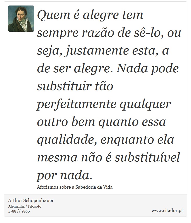 Quem é alegre tem sempre razão de sê-lo, ou seja, justamente esta, a de ser alegre. Nada pode substituir tão perfeitamente qualquer outro bem quanto essa qualidade, enquanto ela mesma não é substituível por nada. - Arthur Schopenhauer - Frases