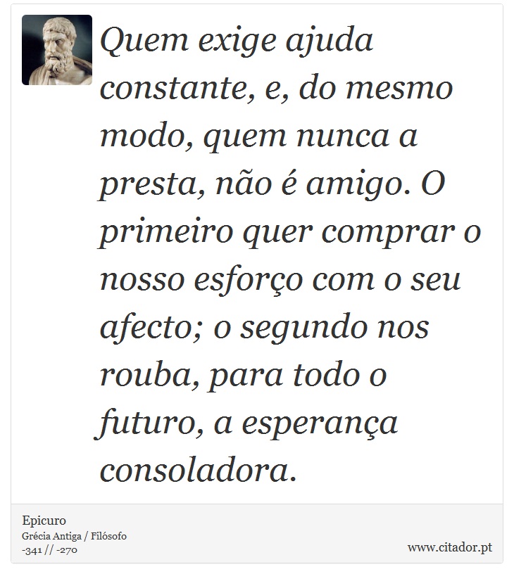 Quem exige ajuda constante, e, do mesmo modo, quem nunca a presta, não é amigo. O primeiro quer comprar o nosso esforço com o seu afecto; o segundo nos rouba, para todo o futuro, a esperança consoladora. - Epicuro - Frases