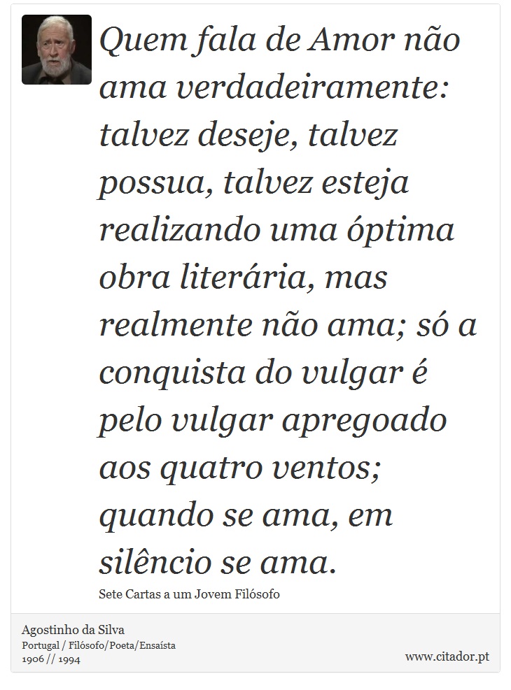 Quem fala de Amor não ama verdadeiramente: talvez deseje, talvez possua, talvez esteja realizando uma óptima obra literária, mas realmente não ama; só a conquista do vulgar é pelo vulgar apregoado aos quatro ventos; quando se ama, em silêncio se ama. - Agostinho da Silva - Frases