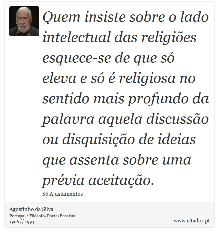 Quem insiste sobre o lado intelectual das religiões esquece-se de que só eleva e só é religiosa no sentido mais profundo da palavra aquela discussão ou disquisição de ideias que assenta sobre uma prévia aceitação. - Agostinho da Silva - Frases