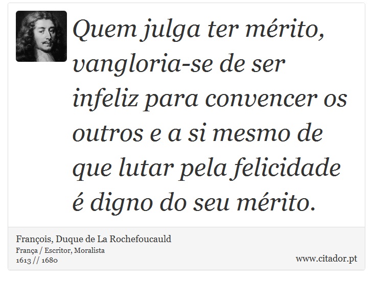 Quem julga ter mérito, vangloria-se de ser infeliz para convencer os outros e a si mesmo de que lutar pela felicidade é digno do seu mérito. - François, Duque de La Rochefoucauld - Frases
