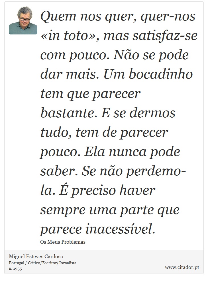 Quem nos quer, quer-nos «in toto», mas satisfaz-se com pouco. Não se pode dar mais. Um bocadinho tem que parecer bastante. E se dermos tudo, tem de parecer pouco. Ela nunca pode saber. Se não perdemo-la. É preciso haver sempre uma parte que parece inacessível. - Miguel Esteves Cardoso - Frases