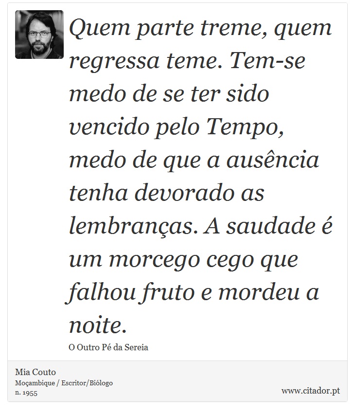 Quem parte treme, quem regressa teme. Tem-se medo de se ter sido vencido pelo Tempo, medo de que a ausência tenha devorado as lembranças. A saudade é um morcego cego que falhou fruto e mordeu a noite. - Mia Couto - Frases