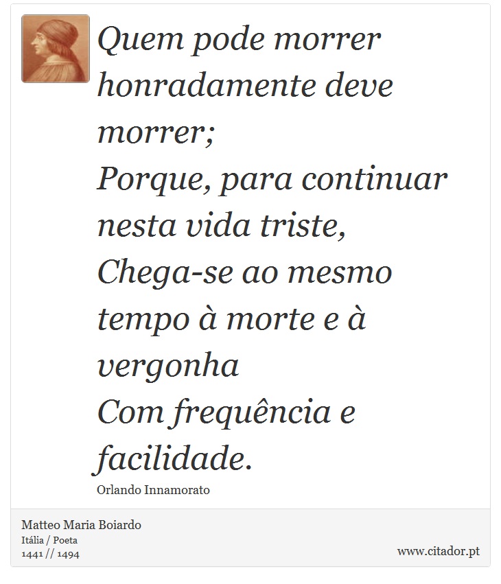Quem pode morrer honradamente deve morrer; <br />
 Porque, para continuar nesta vida triste,    <br />
 Chega-se ao mesmo tempo à morte e à vergonha <br />
 Com frequência e facilidade. - Matteo Maria Boiardo - Frases