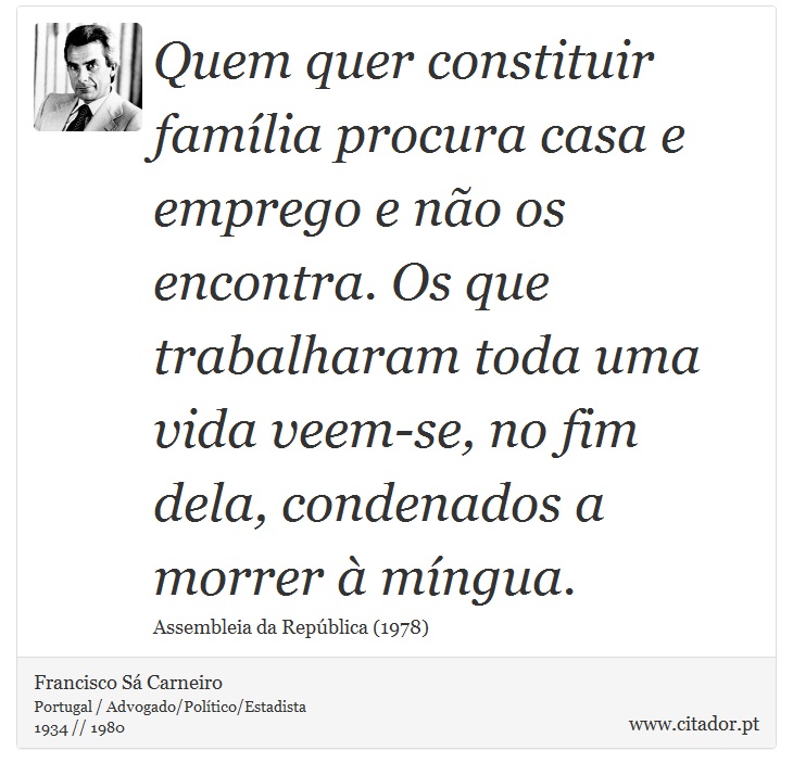 Quem quer constituir família procura casa e emprego e não os encontra. Os que trabalharam toda uma vida veem-se, no fim dela, condenados a morrer à míngua. - Francisco Sá Carneiro - Frases