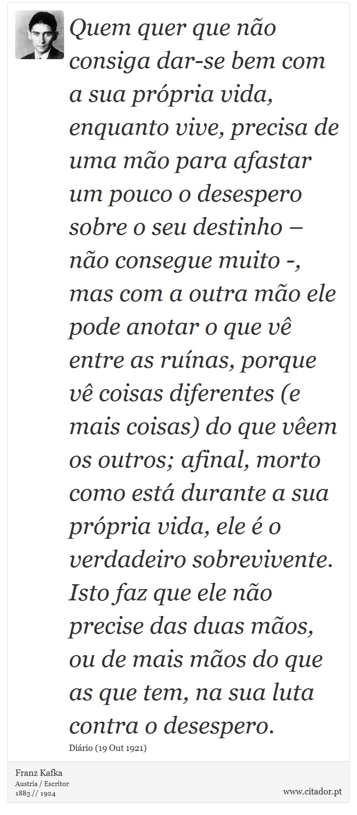 Quem quer que não consiga dar-se bem com a sua própria vida, enquanto vive, precisa de uma mão para afastar um pouco o desespero sobre o seu destinho – não consegue muito -, mas com a outra mão ele pode anotar o que vê entre as ruínas, porque vê coisas diferentes (e mais coisas) do que vêem os outros; afinal, morto como está durante a sua própria vida, ele é o verdadeiro sobrevivente. Isto faz que ele não precise das duas mãos, ou de mais mãos do que as que tem, na sua luta contra o desespero. - Franz Kafka - Frases