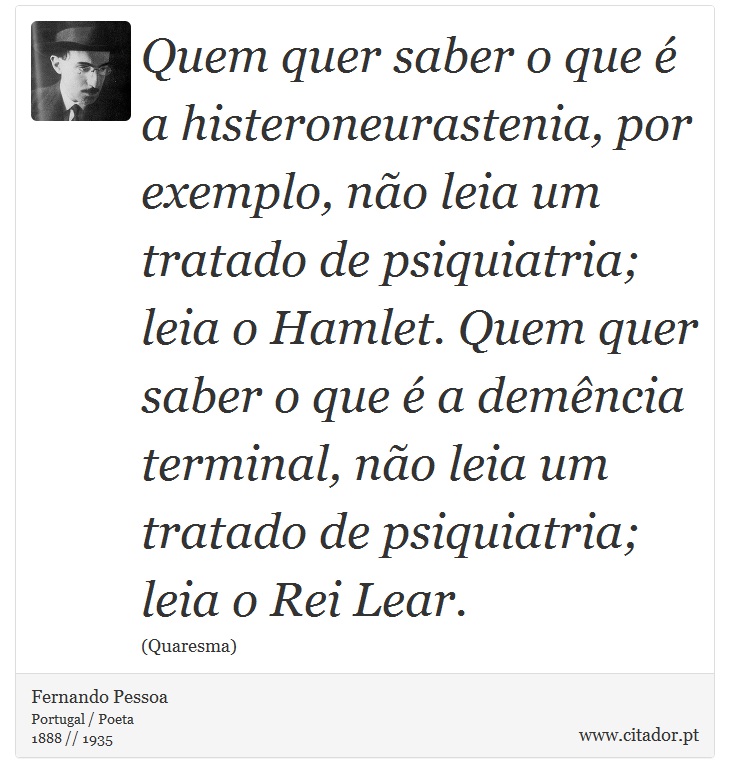 Quem quer saber o que é a histeroneurastenia, por exemplo, não leia um tratado de psiquiatria; leia o Hamlet. Quem quer saber o que é a demência terminal, não leia um tratado de psiquiatria; leia o Rei Lear. - Fernando Pessoa - Frases