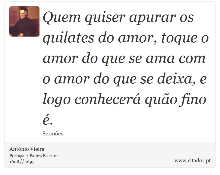 Quem quiser apurar os quilates do amor, toque o amor do que se ama com o amor do que se deixa, e logo conhecerá quão fino é. - António Vieira - Frases