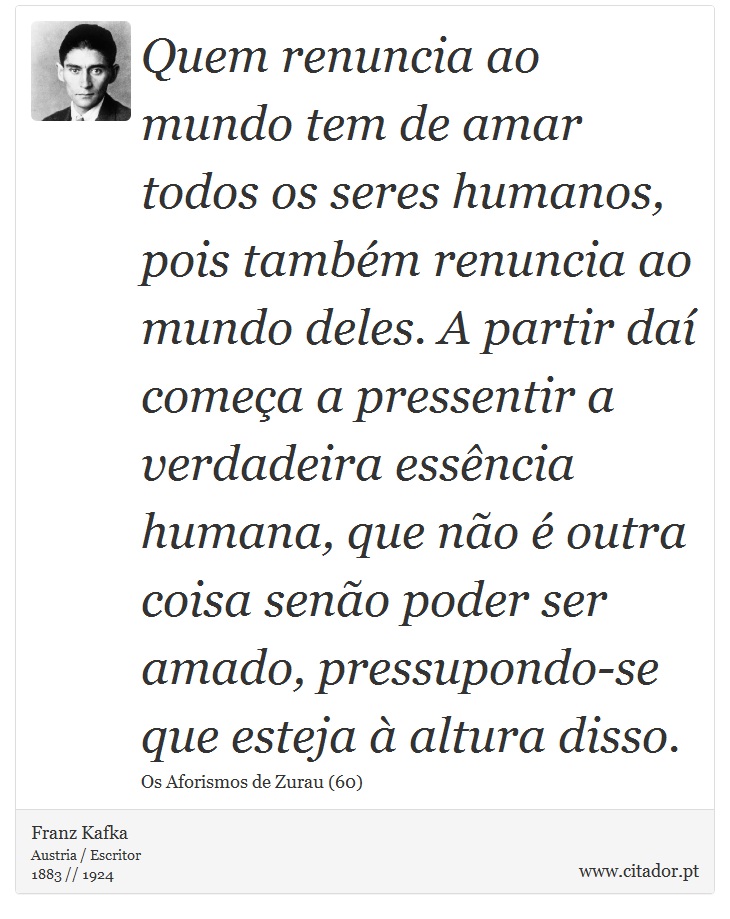 Quem renuncia ao mundo tem de amar todos os seres humanos, pois também renuncia ao mundo deles. A partir daí começa a pressentir a verdadeira essência humana, que não é outra coisa senão poder ser amado, pressupondo-se que esteja à altura disso. - Franz Kafka - Frases
