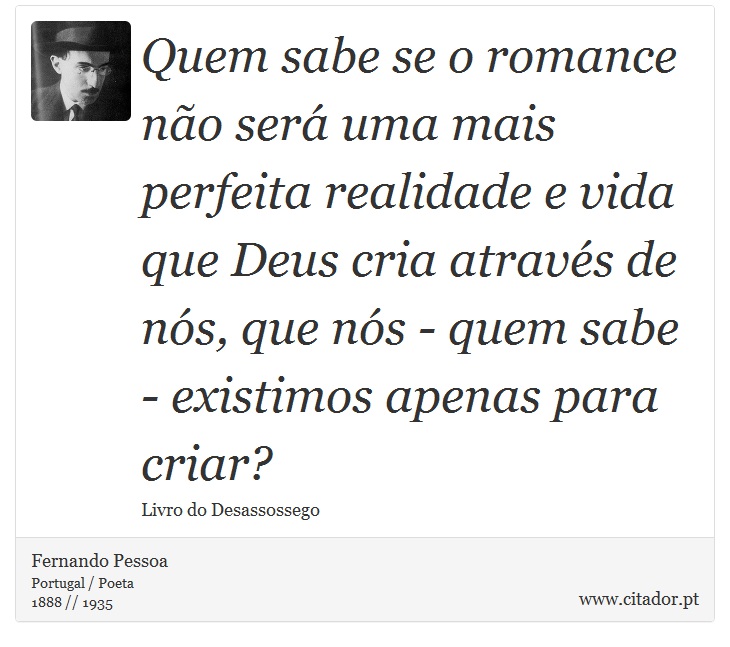 Quem sabe se o romance não será uma mais perfeita realidade e vida que Deus cria através de nós, que nós - quem sabe - existimos apenas para criar? - Fernando Pessoa - Frases