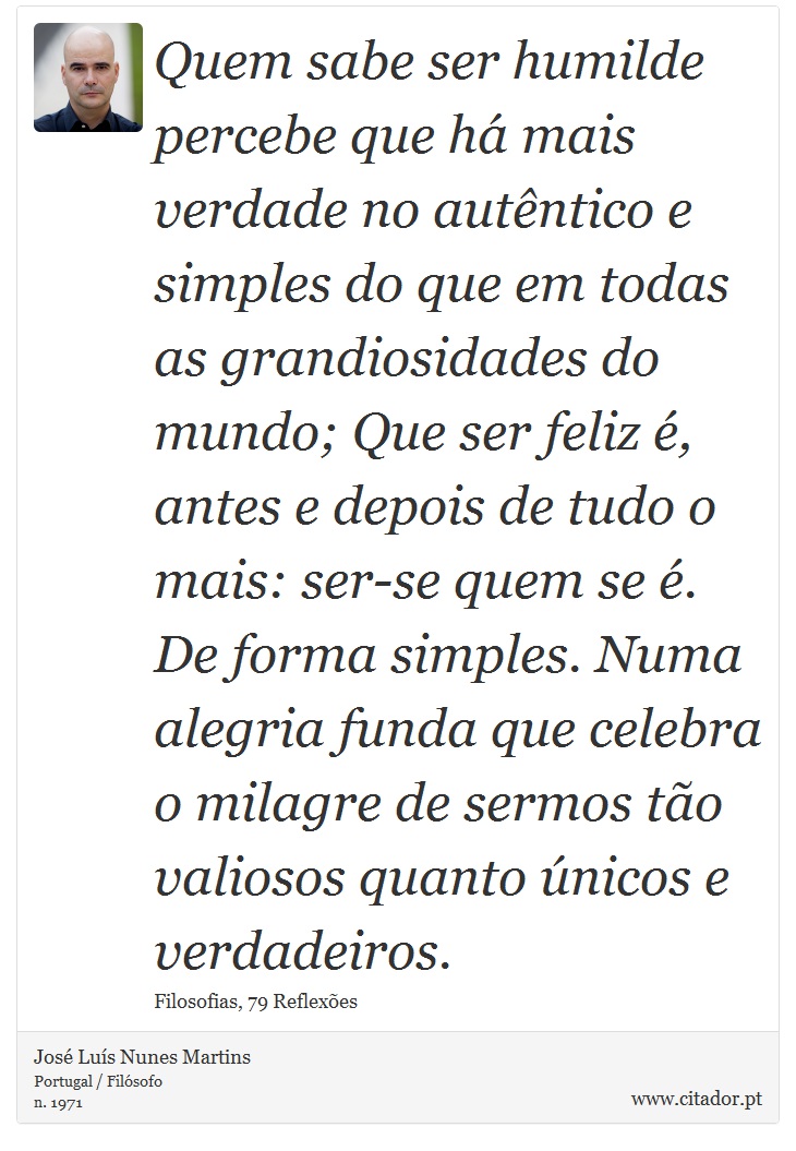 Quem sabe ser humilde percebe que há mais verdade no autêntico e simples do que em todas as grandiosidades do mundo; Que ser feliz é, antes e depois de tudo o mais: ser-se quem se é. De forma simples. Numa alegria funda que celebra o milagre de sermos tão valiosos quanto únicos e verdadeiros. - José Luís Nunes Martins - Frases