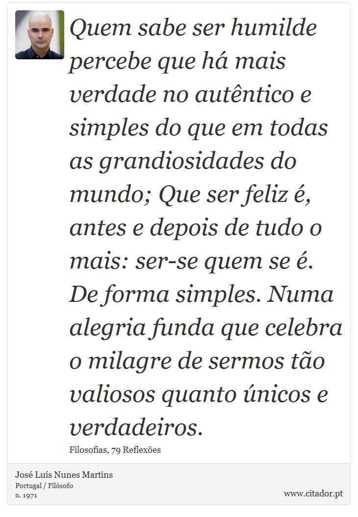 Quem sabe ser humilde percebe que h mais verdade no autntico e simples do que em todas as grandiosidades do mundo; Que ser feliz , antes e depois de tudo o mais: ser-se quem se . De forma simples. Numa alegria funda que celebra o milagre de sermos to valiosos quanto nicos e verdadeiros. - Jos Lus Nunes Martins - Frases