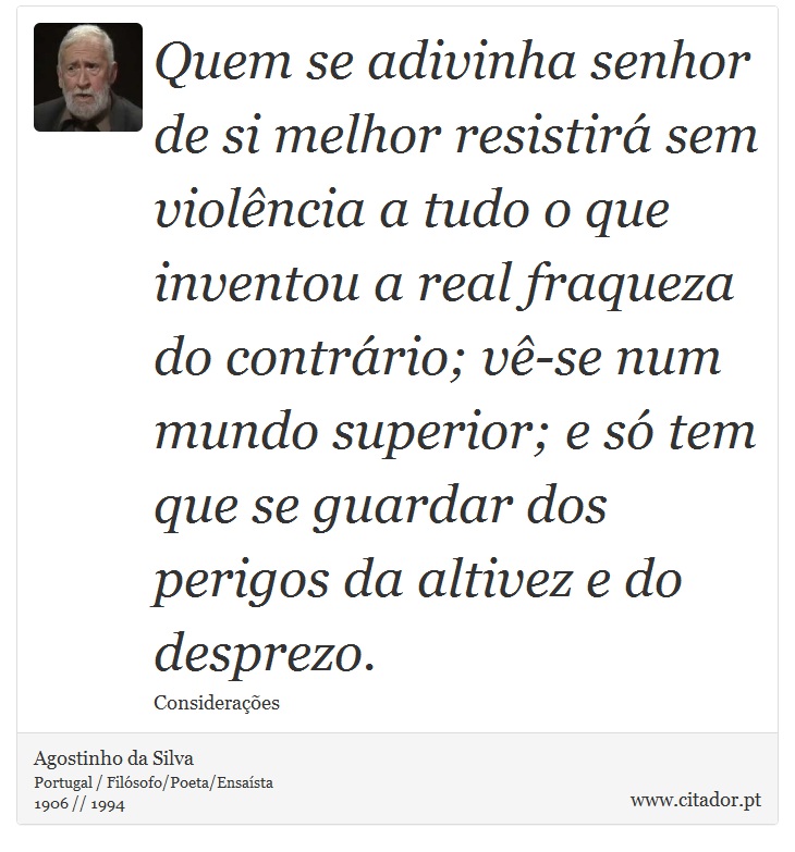 Quem se adivinha senhor de si melhor resistirá sem violência a tudo o que inventou a real fraqueza do contrário; vê-se num mundo superior; e só tem que se guardar dos perigos da altivez e do desprezo. - Agostinho da Silva - Frases