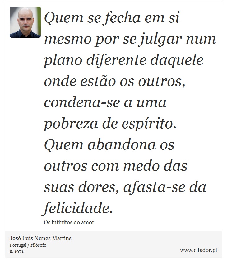 Quem se fecha em si mesmo por se julgar num plano diferente daquele onde estão os outros, condena-se a uma pobreza de espírito. Quem abandona os outros com medo das suas dores, afasta-se da felicidade. - José Luís Nunes Martins - Frases