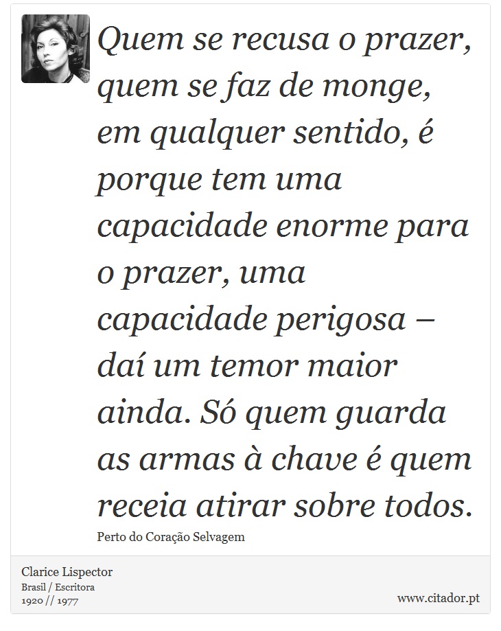 Quem se recusa o prazer, quem se faz de monge, em qualquer sentido, é porque tem uma capacidade enorme para o prazer, uma capacidade perigosa – daí um temor maior ainda. Só quem guarda as armas à chave é quem receia atirar sobre todos. - Clarice Lispector - Frases