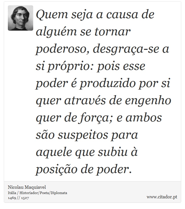 Quem seja a causa de alguém se tornar poderoso, desgraça-se a si próprio: pois esse poder é produzido por si quer através de engenho quer de força; e ambos são suspeitos para aquele que subiu à posição de poder. - Nicolau Maquiavel - Frases