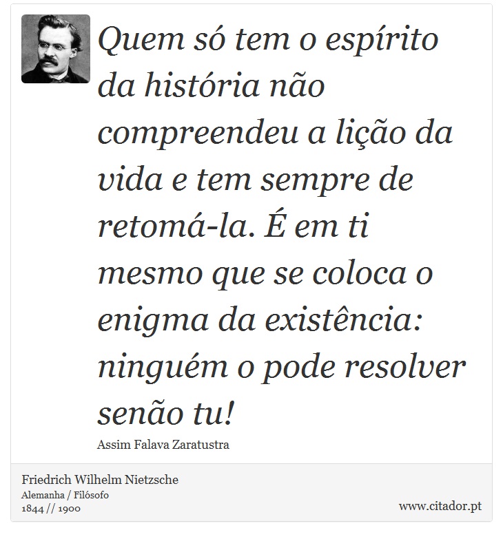 Quem só tem o espírito da história não compreendeu a lição da vida e tem sempre de retomá-la. É em ti mesmo que se coloca o enigma da existência: ninguém o pode resolver senão tu! - Friedrich Wilhelm Nietzsche - Frases
