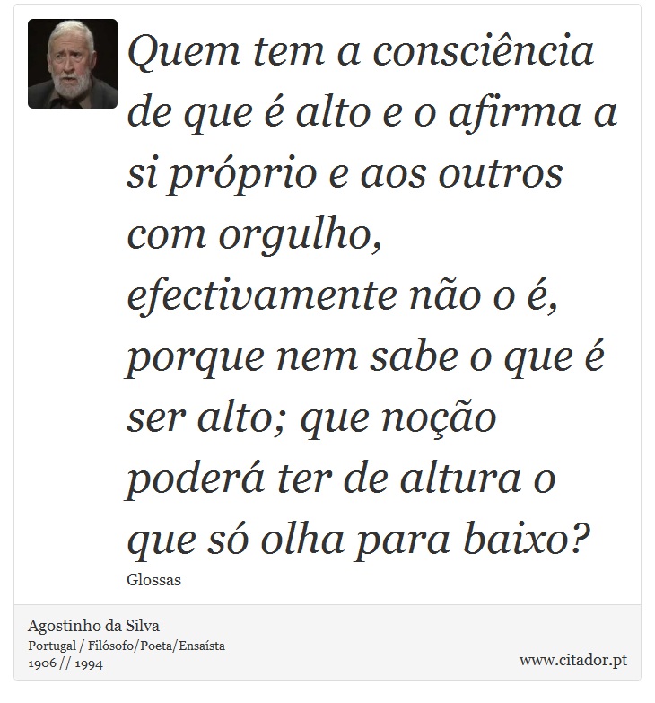 Quem tem a consciência de que é alto e o afirma a si próprio e aos outros com orgulho, efectivamente não o é, porque nem sabe o que é ser alto; que noção poderá ter de altura o que só olha para baixo? - Agostinho da Silva - Frases