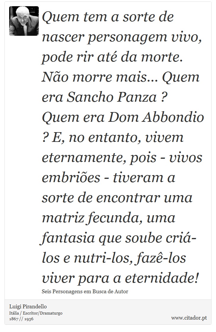 Quem tem a sorte de nascer personagem vivo, pode rir até da morte. Não morre mais... Quem era Sancho Panza ? Quem era Dom Abbondio ? E, no entanto, vivem eternamente, pois - vivos embriões - tiveram a sorte de encontrar uma matriz fecunda, uma fantasia que soube criá-los e nutri-los, fazê-los viver para a eternidade! - Luigi Pirandello - Frases