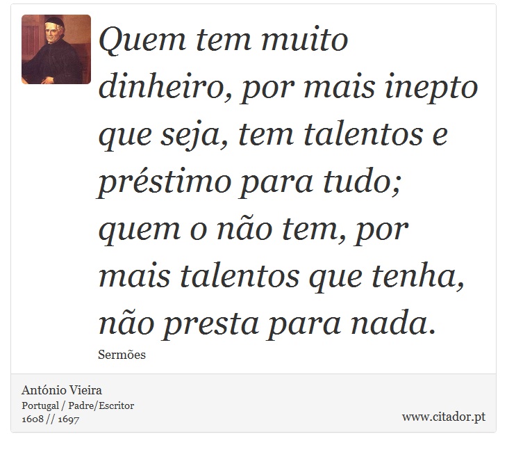 Quem tem muito dinheiro, por mais inepto que seja, tem talentos e préstimo para tudo; quem o não tem, por mais talentos que tenha, não presta para nada. - António Vieira - Frases