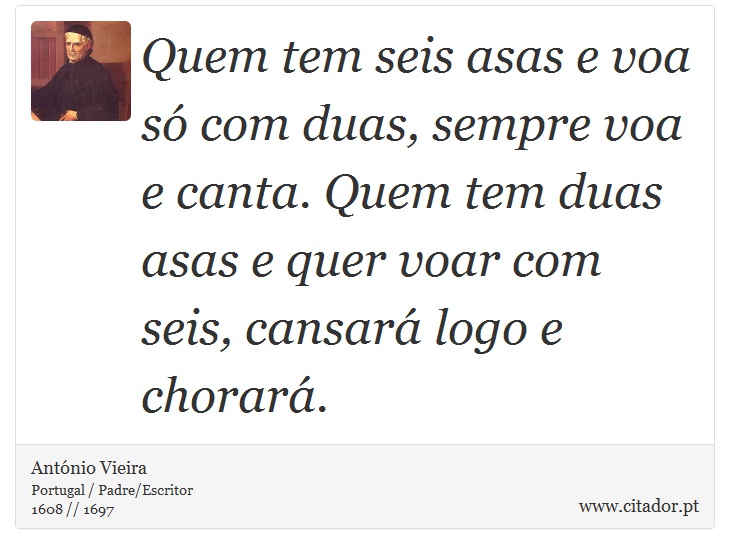 Quem tem seis asas e voa só com duas, sempre voa e canta. Quem tem duas asas e quer voar com seis, cansará logo e chorará. - António Vieira - Frases