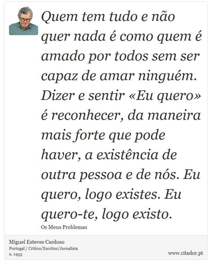 Quem tem tudo e não quer nada é como quem é amado por todos sem ser capaz de amar ninguém. Dizer e sentir «Eu quero» é reconhecer, da maneira mais forte que pode haver, a existência de outra pessoa e de nós. Eu quero, logo existes. Eu quero-te, logo existo. - Miguel Esteves Cardoso - Frases