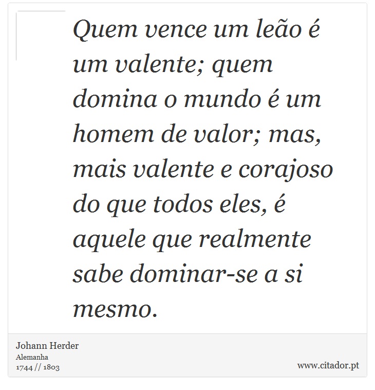 Quem vence um leão é um valente; quem domina o mundo é um homem de valor; mas, mais valente e corajoso do que todos eles, é aquele que realmente sabe dominar-se a si mesmo. - Johann Herder - Frases