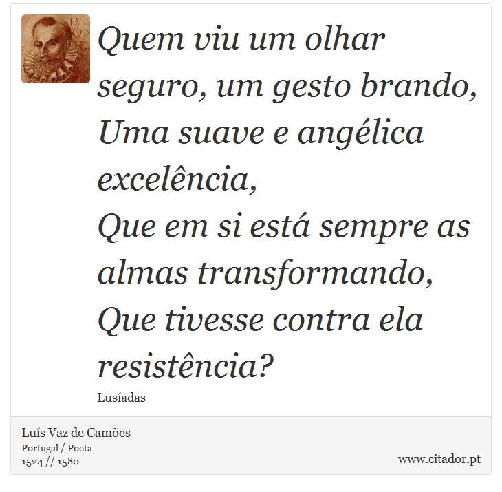 Quem viu um olhar seguro, um gesto brando, <br />
 Uma suave e angélica excelência, <br />
 Que em si está sempre as almas transformando, <br />
 Que tivesse contra ela resistência? - Luís Vaz de Camões - Frases