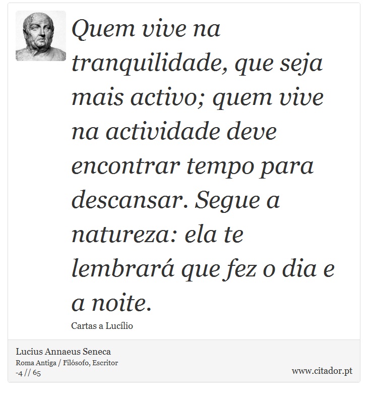 Quem vive na tranquilidade, que seja mais activo; quem vive na actividade deve encontrar tempo para descansar. Segue a natureza: ela te lembrará que fez o dia e a noite. - Lucius Annaeus Seneca - Frases