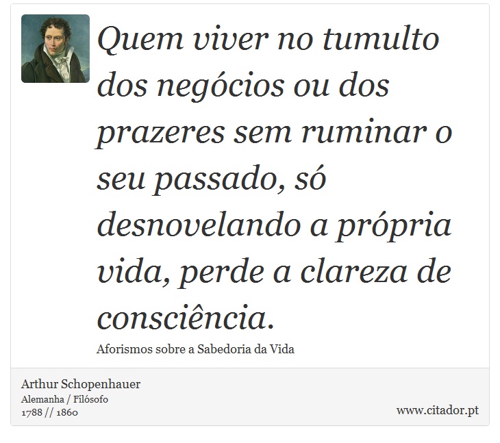 Quem viver no tumulto dos negócios ou dos prazeres sem ruminar o seu passado, só desnovelando a própria vida, perde a clareza de consciência. - Arthur Schopenhauer - Frases