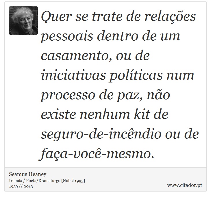 Quer se trate de relações pessoais dentro de um casamento, ou de iniciativas políticas num processo de paz, não existe nenhum kit de seguro-de-incêndio ou de faça-você-mesmo. - Seamus Heaney - Frases