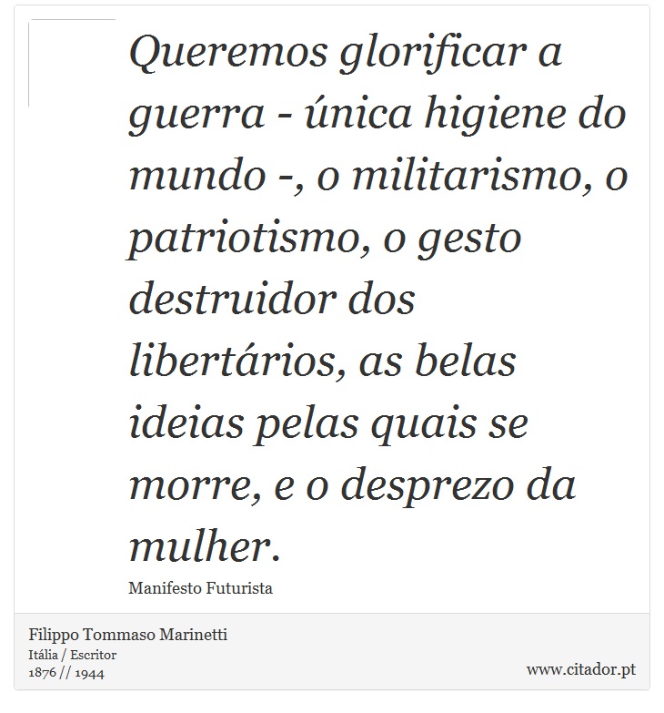 Queremos glorificar a guerra - única higiene do mundo -, o militarismo, o patriotismo, o gesto destruidor dos libertários, as belas ideias pelas quais se morre, e o desprezo da mulher. - Filippo Tommaso Marinetti - Frases