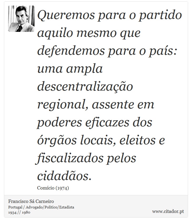 Queremos para o partido aquilo mesmo que defendemos para o país: uma ampla descentralização regional, assente em poderes eficazes dos órgãos locais, eleitos e fiscalizados pelos cidadãos. - Francisco Sá Carneiro - Frases
