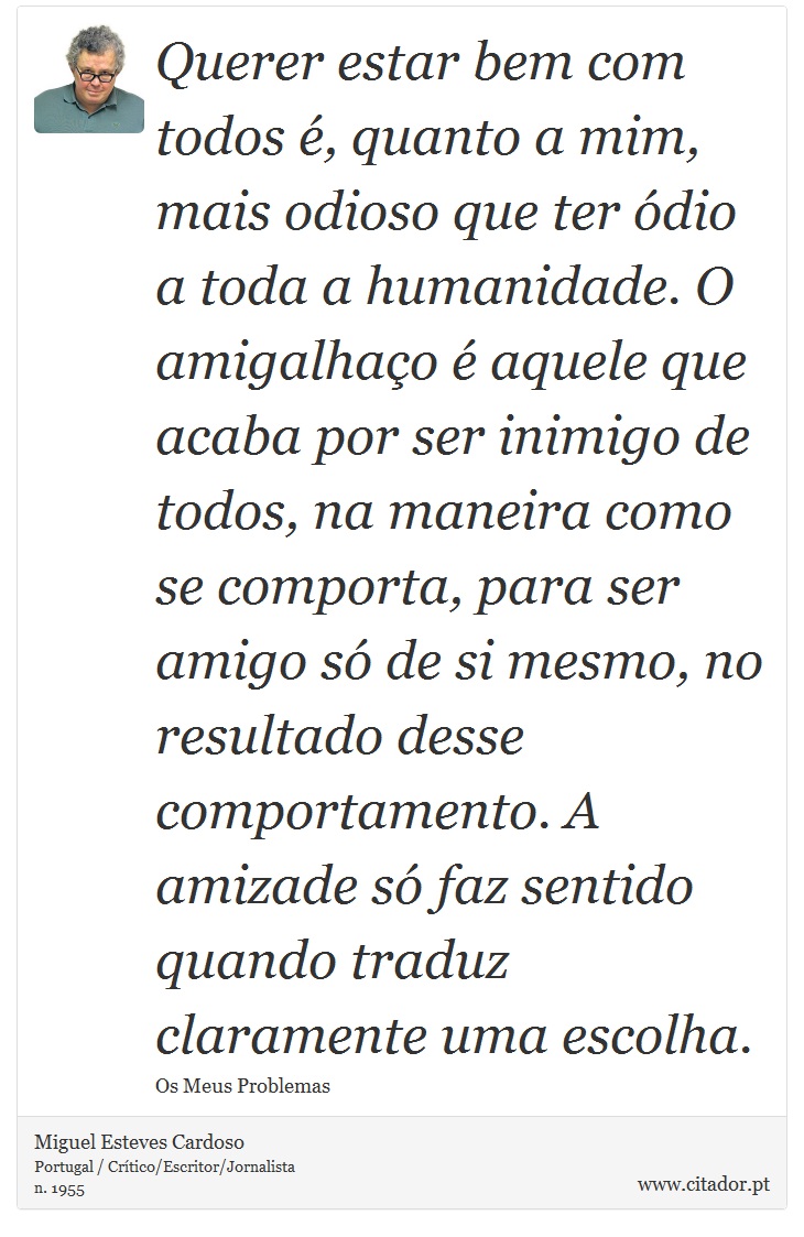 Querer estar bem com todos é, quanto a mim, mais odioso que ter ódio a toda a humanidade. O amigalhaço é aquele que acaba por ser inimigo de todos, na maneira como se comporta, para ser amigo só de si mesmo, no resultado desse comportamento. A amizade só faz sentido quando traduz claramente uma escolha. - Miguel Esteves Cardoso - Frases