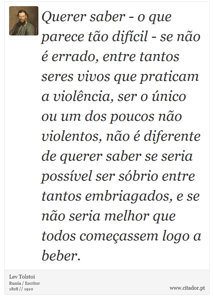 Querer saber - o que parece tão difícil - se não é errado, entre tantos seres vivos que praticam a violência, ser o único ou um dos poucos não violentos, não é diferente de querer saber se seria possível ser sóbrio entre tantos embriagados, e se não seria melhor que todos começassem logo a beber. - Lev Tolstoi - Frases