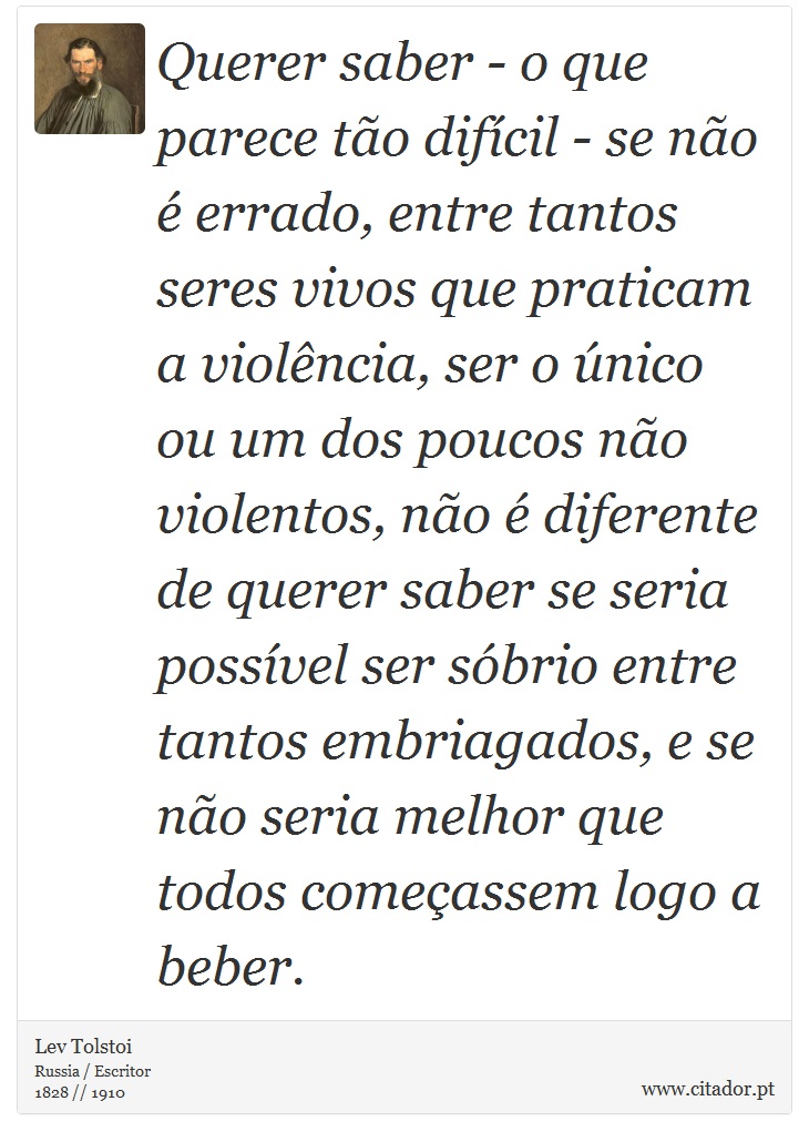 Querer saber - o que parece to difcil - se no  errado, entre tantos seres vivos que praticam a violncia, ser o nico ou um dos poucos no violentos, no  diferente de querer saber se seria possvel ser sbrio entre tantos embriagados, e se no seria melhor que todos comeassem logo a beber. - Lev Tolstoi - Frases