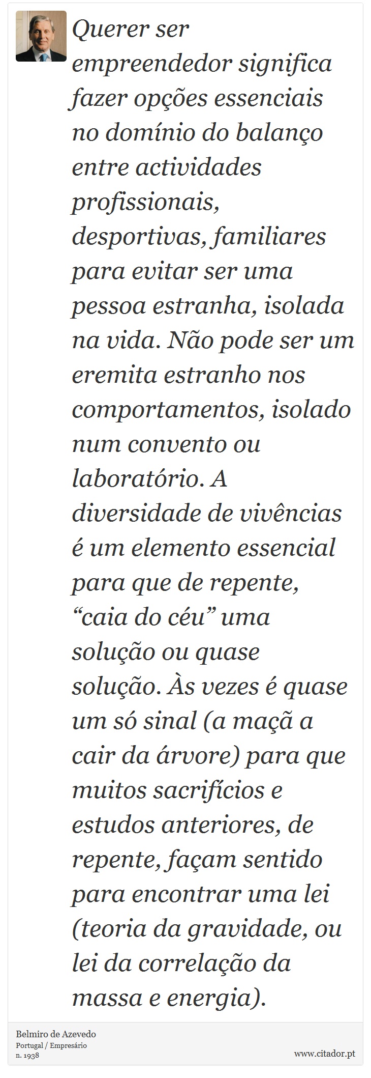 Querer ser empreendedor significa fazer opções essenciais no domínio do balanço entre actividades profissionais, desportivas, familiares para evitar ser uma pessoa estranha, isolada na vida. Não pode ser um eremita estranho nos comportamentos, isolado num convento ou laboratório. A diversidade de vivências é um elemento essencial para que de repente, “caia do céu” uma solução ou quase solução. Às vezes é quase um só sinal (a maçã a cair da árvore) para que muitos sacrifícios e estudos anteriores, de repente, façam sentido para encontrar uma lei (teoria da gravidade, ou lei da correlação da massa e energia). - Belmiro de Azevedo - Frases