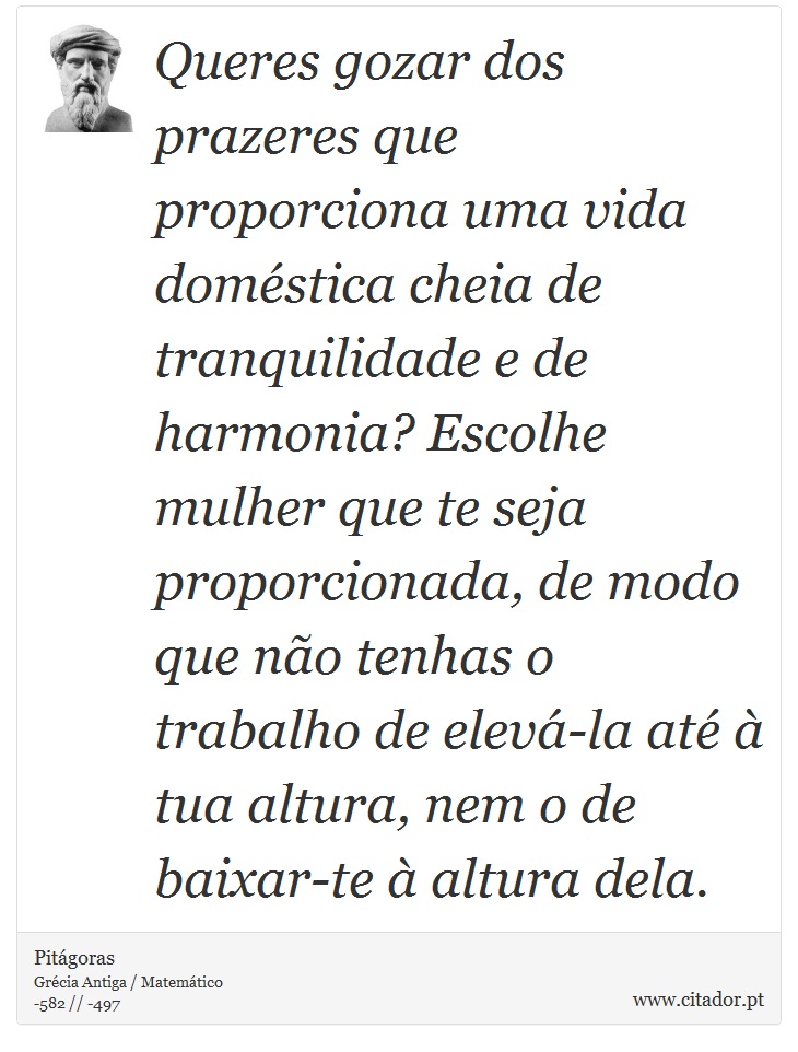 Queres gozar dos prazeres que proporciona uma vida doméstica cheia de tranquilidade e de harmonia? Escolhe mulher que te seja proporcionada, de modo que não tenhas o trabalho de elevá-la até à tua altura, nem o de baixar-te à altura dela. - Pitágoras - Frases
