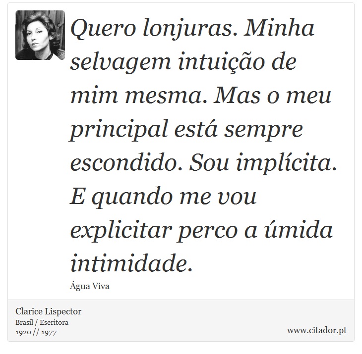 Quero lonjuras. Minha selvagem intuição de mim mesma. Mas o meu principal está sempre escondido. Sou implícita. E quando me vou explicitar perco a úmida intimidade. - Clarice Lispector - Frases