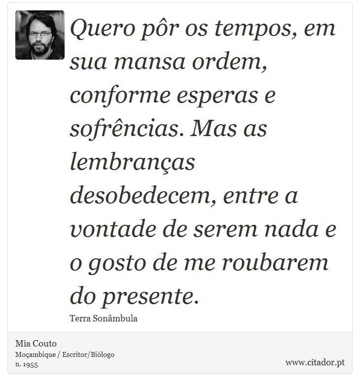 Quero pôr os tempos, em sua mansa ordem, conforme esperas e sofrências. Mas as lembranças desobedecem, entre a vontade de serem nada e o gosto de me roubarem do presente. - Mia Couto - Frases