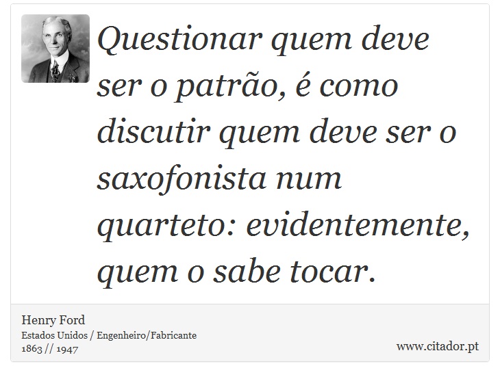 Questionar quem deve ser o patrão, é como discutir quem deve ser o saxofonista num quarteto: evidentemente, quem o sabe tocar. - Henry Ford - Frases