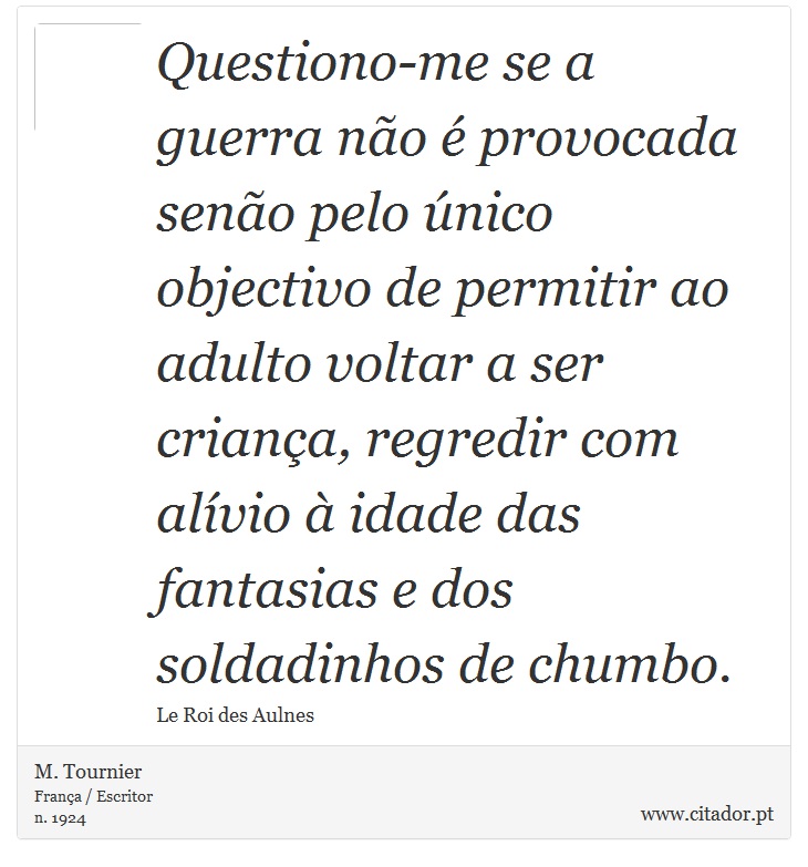 Questiono-me se a guerra não é provocada senão pelo único objectivo de permitir ao adulto voltar a ser criança, regredir com alívio à idade das fantasias e dos soldadinhos de chumbo. - M. Tournier - Frases