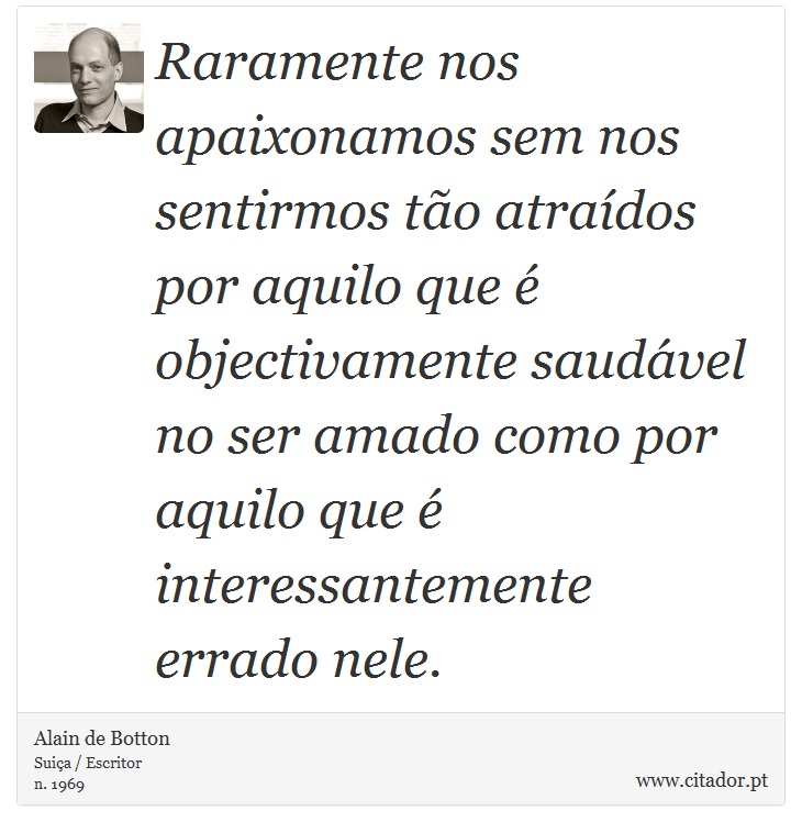 Raramente nos apaixonamos sem nos sentirmos tão atraídos por aquilo que é objectivamente saudável no ser amado como por aquilo que é interessantemente errado nele. - Alain de Botton - Frases