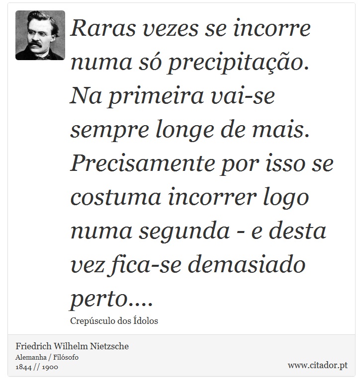 Raras vezes se incorre numa só precipitação. Na primeira vai-se sempre longe de mais. Precisamente por isso se costuma incorrer logo numa segunda - e desta vez fica-se demasiado perto.... - Friedrich Wilhelm Nietzsche - Frases